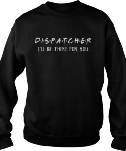 Dispatcher Ill be there for you shirt Sweatshirt