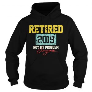 Hoodie Retired 2019 not my problem anymore shirt