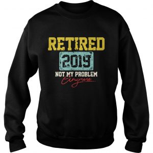 Sweatshirt Retired 2019 not my problem anymore shirt