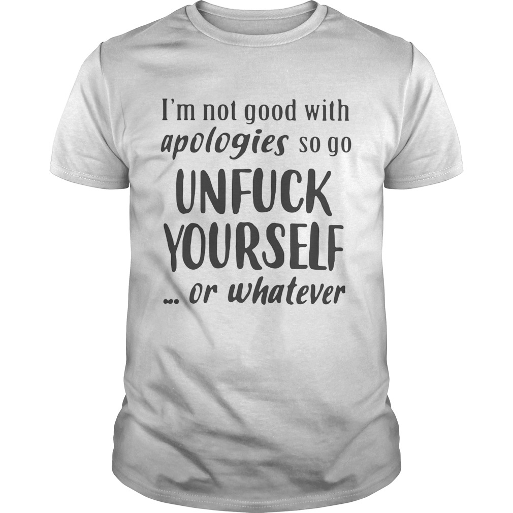 Im Not Good With Apologies So Go Unfuck Yourself Or Whatever Shirt