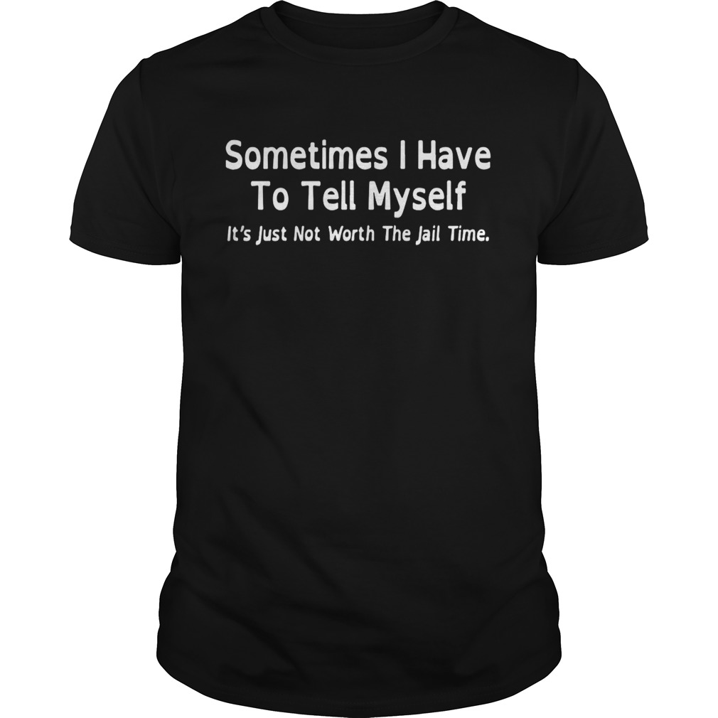 Sometimes I have to tell myself it’s just not worth the jail time shirt