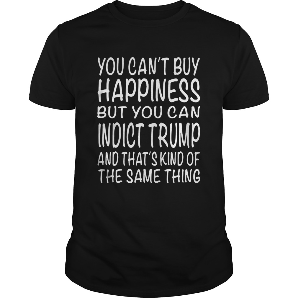 You can’t buy happiness but you can indict Trump and that’s kind shirt