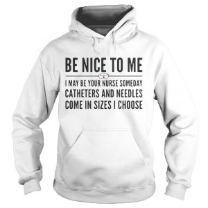 Hoodie Be nice to me I may be your nurse someday catheters and needles come in sizes I choose shirt