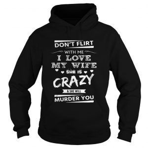 Hoodie Dont Flirt With Me I Love My Wife She Is Crazy She Will Murder You Shirt