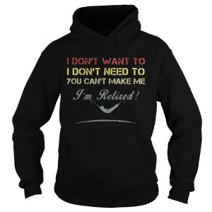 Hoodie I dont want to I dont need to you cant make me Im Retired shirt