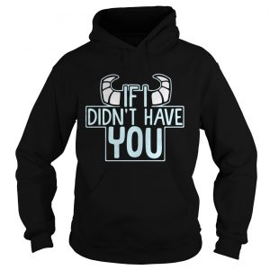 Hoodie If I didnt have you shirt