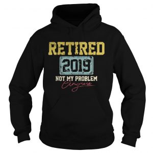 Hoodie Retired 2019 not my problem crazy more shirt