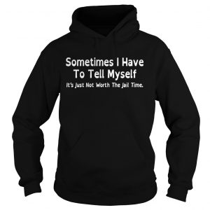 Hoodie Sometimes I have to tell myself its just not worth the jail time shirt