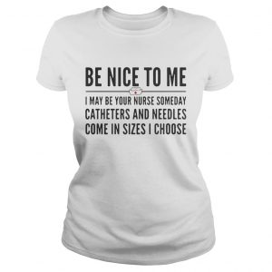 Ladies Tee Be nice to me I may be your nurse someday catheters and needles come in sizes I choose shirt