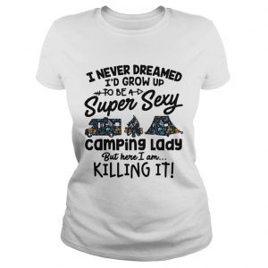 Ladies Tee I never dreamed Id grow up to be a super sexy camping lady but here I am killing it shirt
