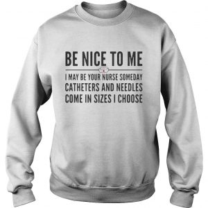 Sweatshirt Be nice to me I may be your nurse someday catheters and needles come in sizes I choose shirt