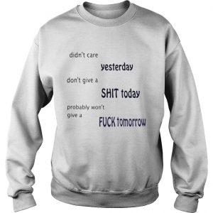 Sweatshirt Didnt care yesterday dont give a shit today probably wont give a fuck tomorrow shirt