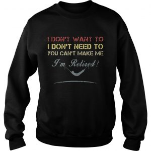 Sweatshirt I dont want to I dont need to you cant make me Im Retired shirt