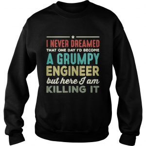 Sweatshirt I never dreamed that one day Id become a Grumpy engineer but here I am killing it shirt