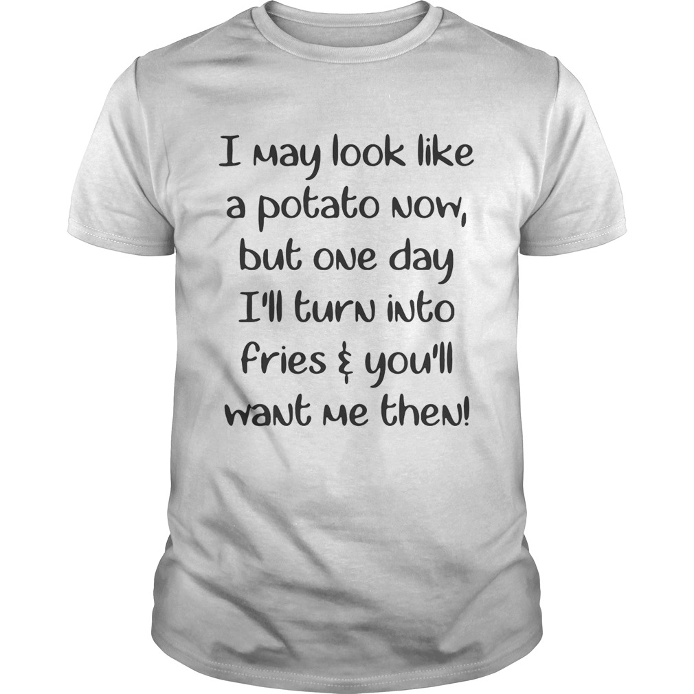I may look like a potato now but one day I’ll turn into fries and you’ll want me then shirt