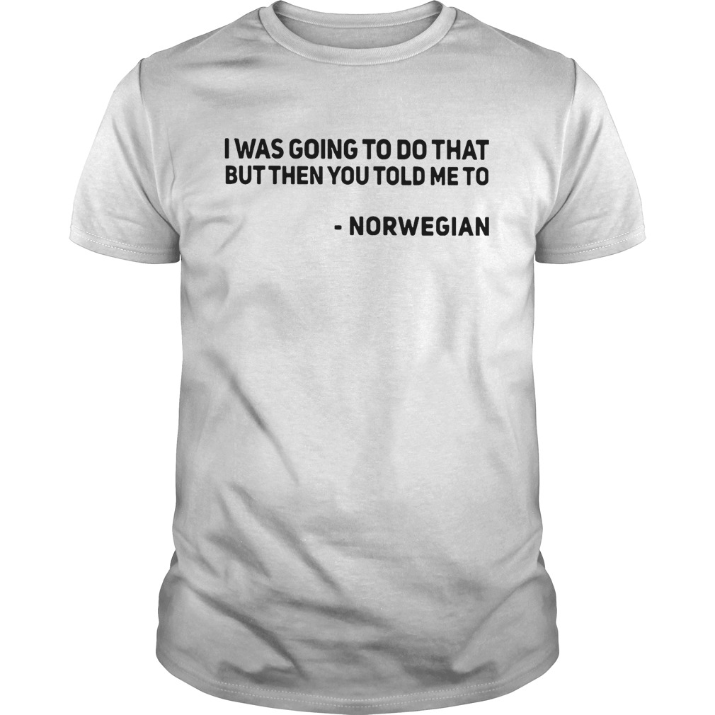 I was going to do that but then you told me to Norwegian shirt