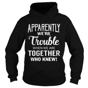Hoodie Apparently were trouble when we are together who knew shirt