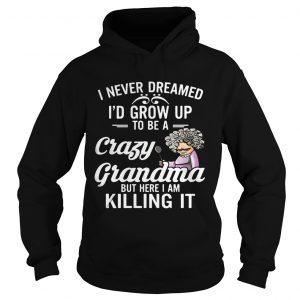 Hoodie I Never Dreamed Id Grow Up To Be A Crazy Grandma But Here I Am Killing It Shirt