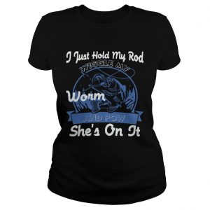 Ladies Tee I Just Hold My Rod Wiggle My Worm and Pow SHES ON IT TShirt