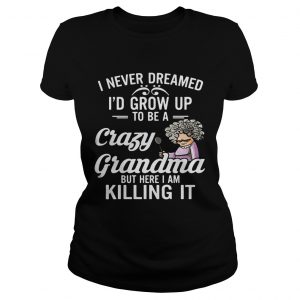 Ladies Tee I Never Dreamed Id Grow Up To Be A Crazy Grandma But Here I Am Killing It Shirt