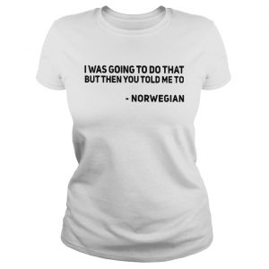 Ladies Tee I was going to do that but then you told me to Norwegian shirt