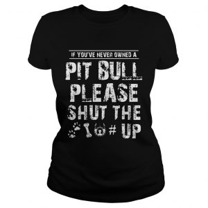 Ladies Tee If You Never Owners A Pit Bull Please Shut The Up Shirt