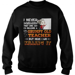 Sweatshirt I Never Dreamed That One Day Id Become A Grumpy Old Teacher Shirt