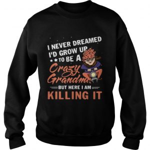Sweatshirt I never dreamed Id grow up to be a crazy grandma but here I am killing it shirt