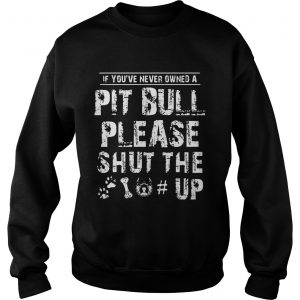 Sweatshirt If You Never Owners A Pit Bull Please Shut The Up Shirt