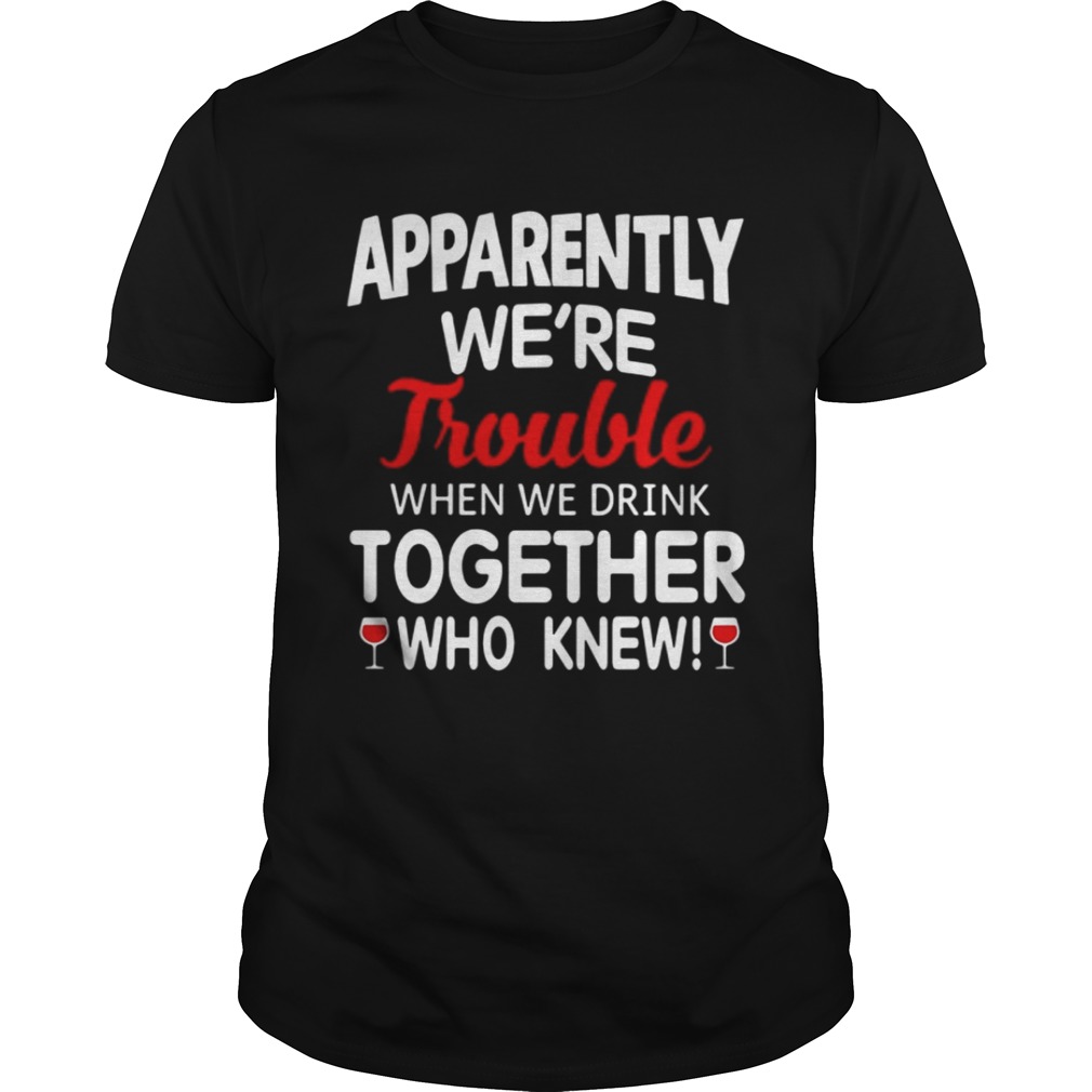 Apparently we’re trouble when we drink together who knew shirt