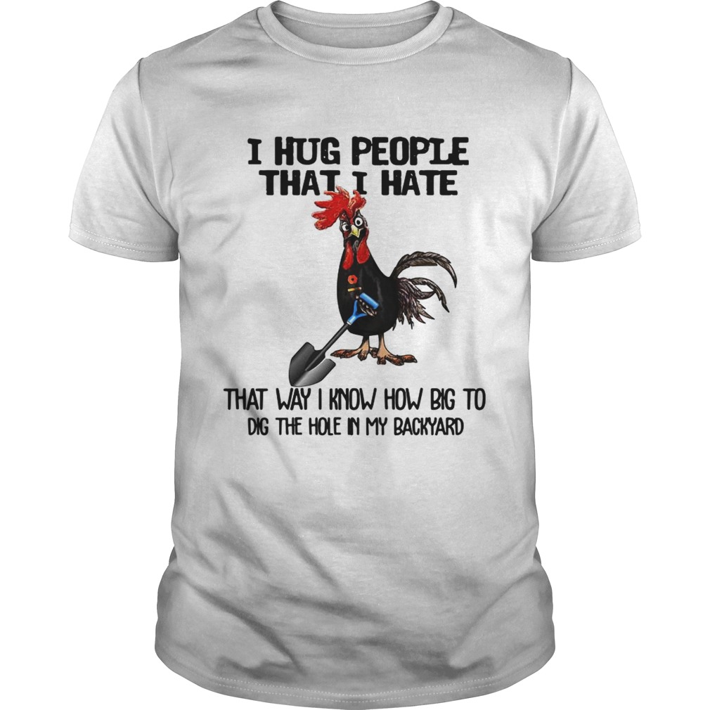 Chicken I hug people that I hate that way I know how big to dig the hole in my backyard tshirt