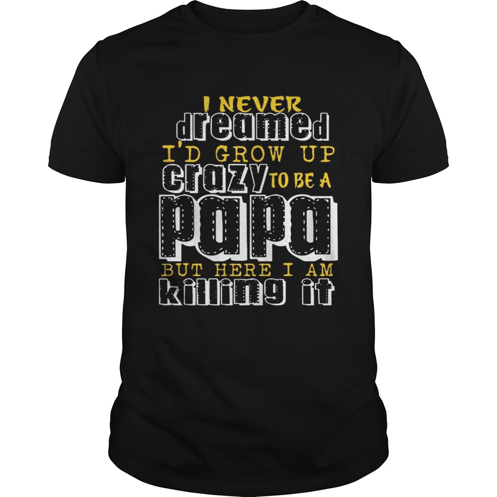 I Never Dreamed I’d Grow Up Crazy To Be A Papa But Here I Am Killing It shirt