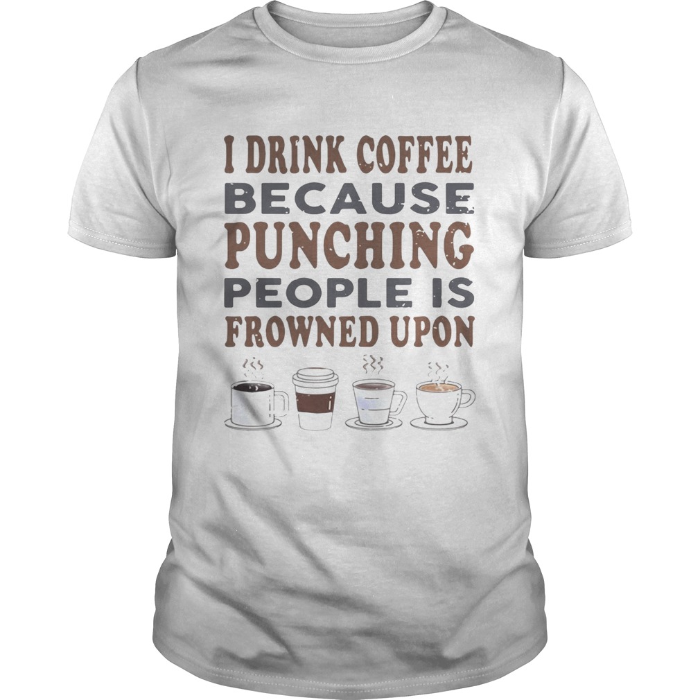 I drink coffee because punching people is frowned upon shirt