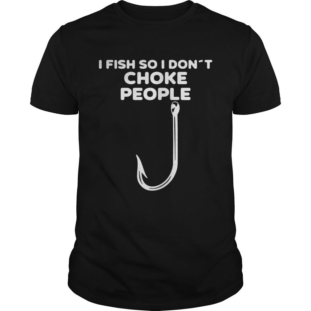 I fish so I don’t choke people shirt