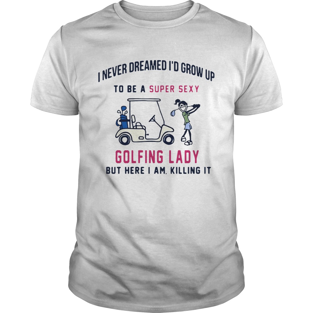 I never dreamed I’d grow up to be a super sexy golfing lady but there I am killing it tshirt