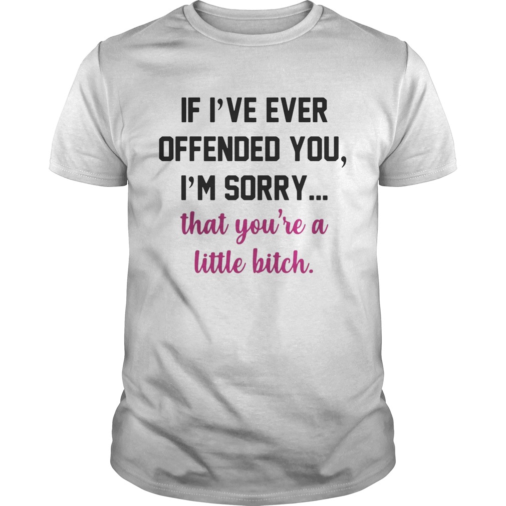 If I’ve ever offended you I’m sorry that you’re a little bitch shirt