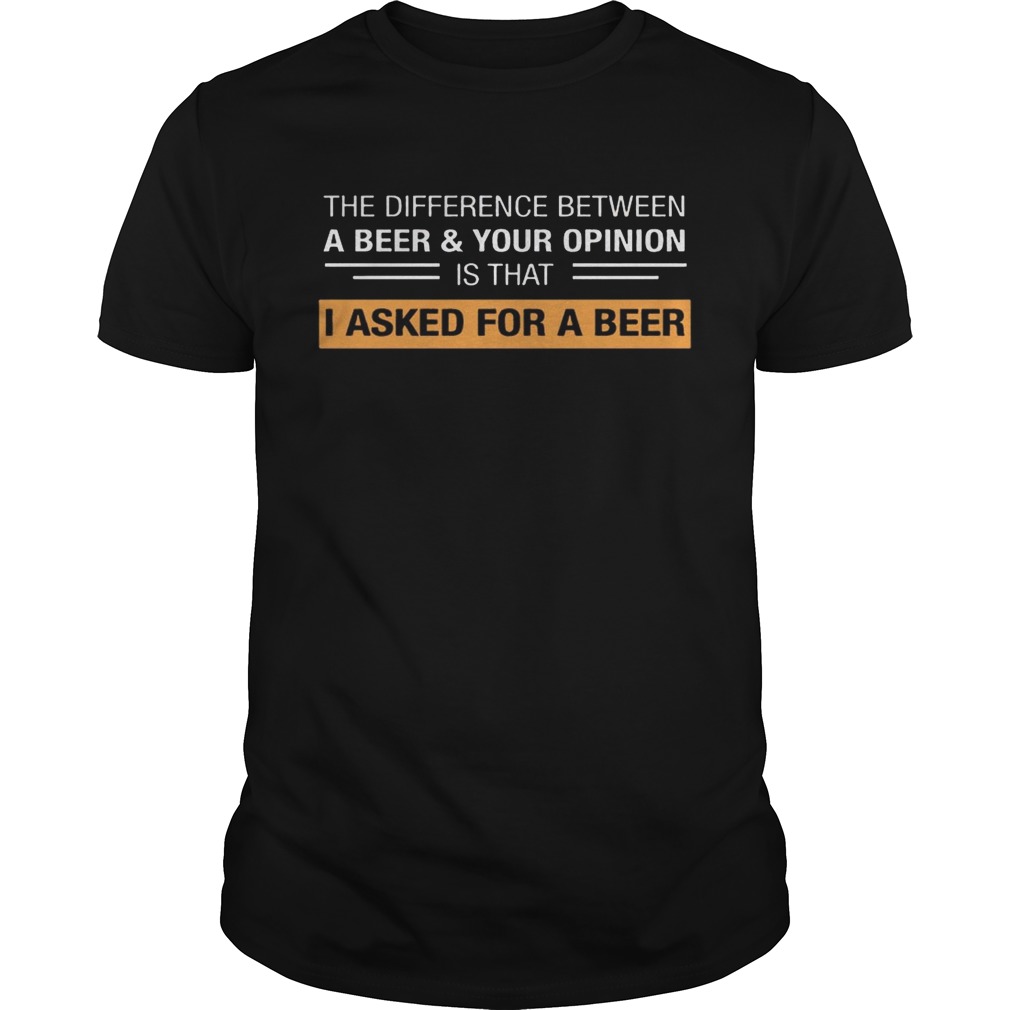The Difference Between A Beer & Your Opinion Is That I Asked For A Beer shirt