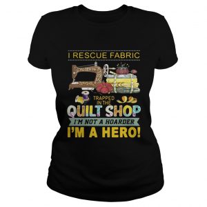 I rescue fabric trapped in the quilt shop Im not a hoarder Im a hero Ladies Tee