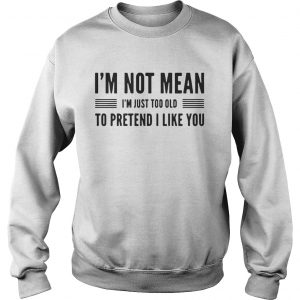 Im not mean Im just too old to pretend I like you Sweatshirt