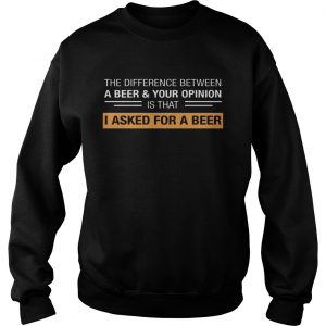 The Difference Between A BeerYour Opinion Is That I Asked For A Beer Sweatshirt