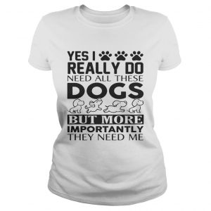 Yes I really do need all their dogs but more importantly they need me Ladies Tee