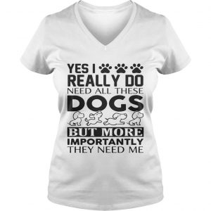 Yes I really do need all their dogs but more importantly they need me Ladies Vneck