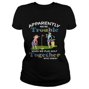 Apparently were trouble when we play golf together who knew Ladies Tee