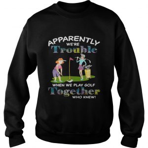 Apparently were trouble when we play golf together who knew Sweatshirt