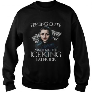 Arya Stark Feeling Cute Might Kill The Ice King Later IDK Game Of Thrones Sweatshirt