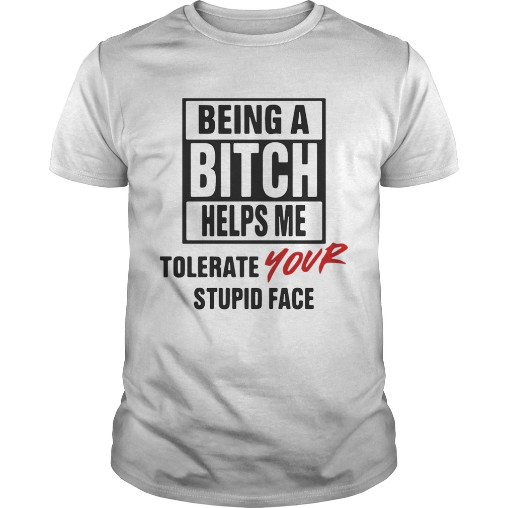 Being A Bitch Helps Me Tolerate Your Stupid Face Shirt