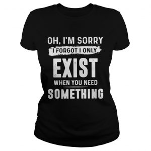 Oh Im sorry I forgot I only exist when you need something Ladies Tee