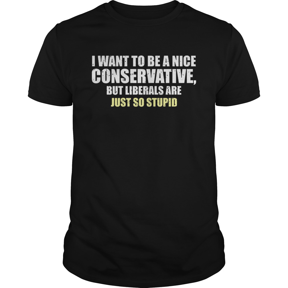 I Want To Be A Nice Conservative But Liberals Are Just So Stupid Shirt