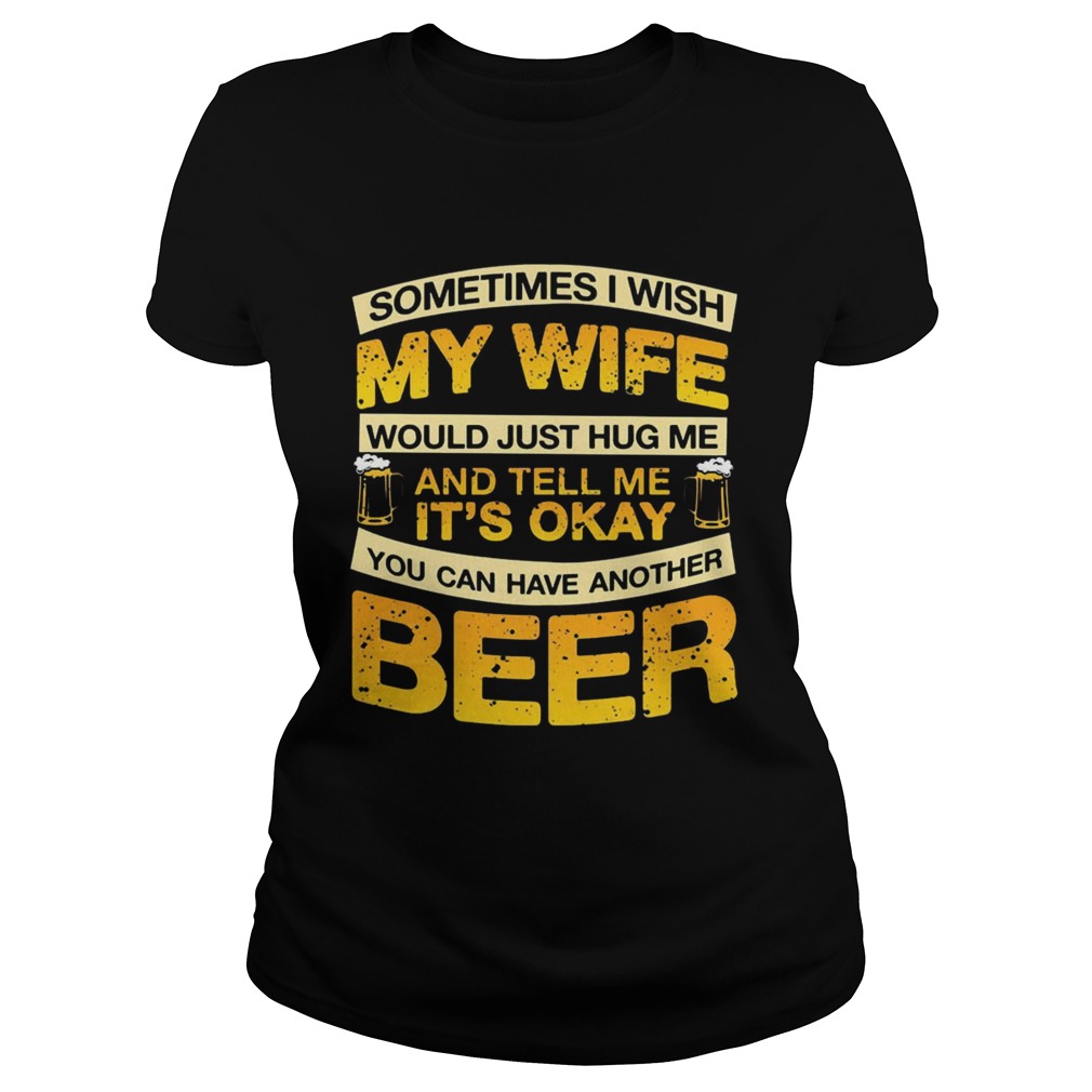 I Wish My Wife Hug Me Tell Me Its Okay To Have Another Beer TShirt Classic Ladies