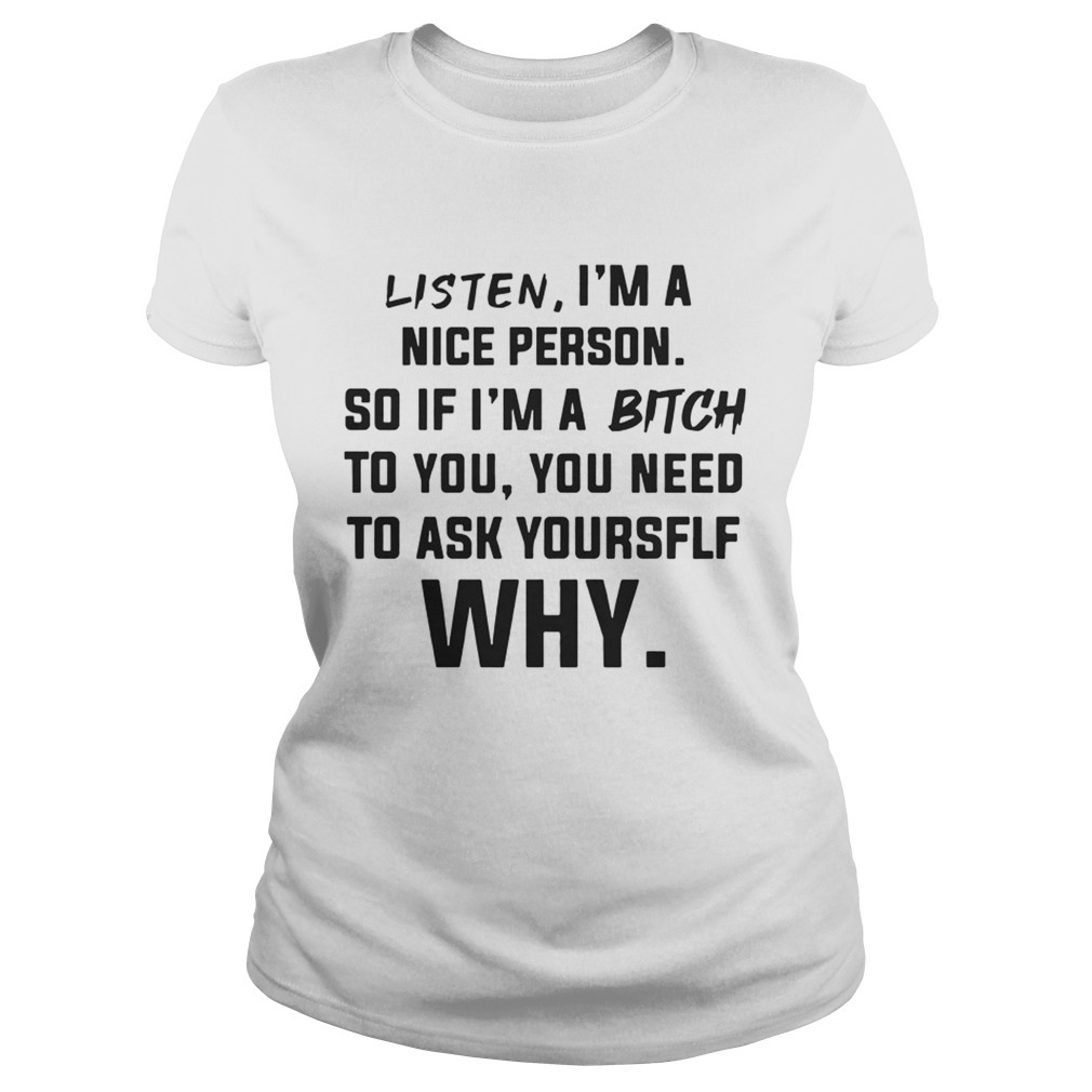 Listen Im A Nice Person If Im Bitch To You Ask Yourself Why TShirt Classic Ladies